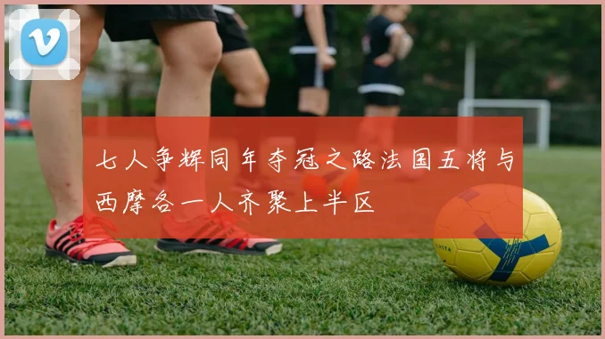 七人争辉同年夺冠之路法国五将与西摩各一人齐聚上半区
