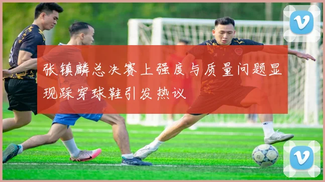 张镇麟总决赛上强度与质量问题显现踩穿球鞋引发热议