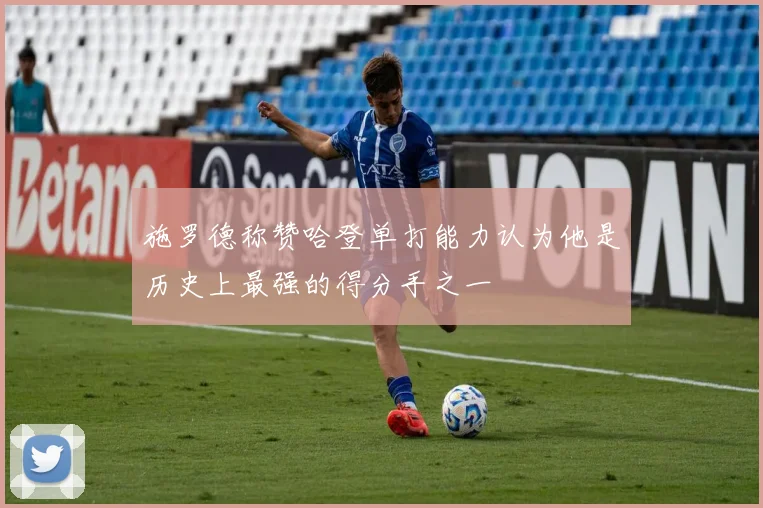 施罗德称赞哈登单打能力认为他是历史上最强的得分手之一