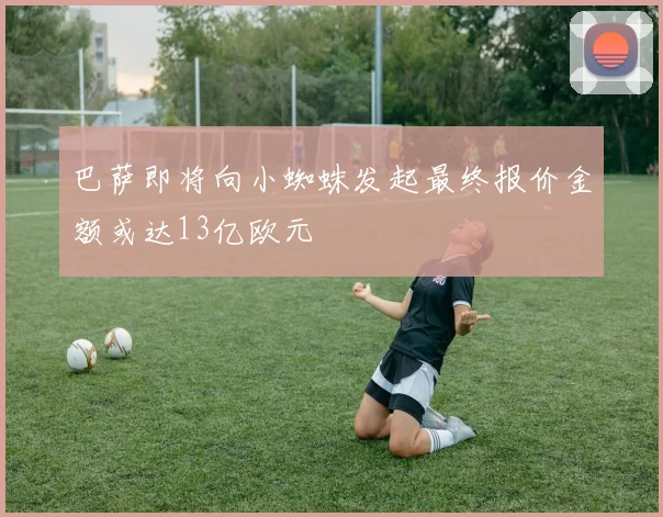 巴萨即将向小蜘蛛发起最终报价金额或达13亿欧元