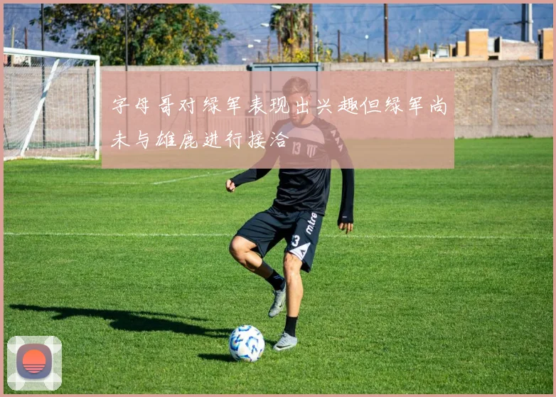 字母哥对绿军表现出兴趣但绿军尚未与雄鹿进行接洽