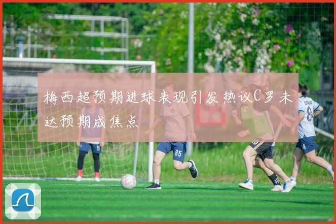 梅西超预期进球表现引发热议C罗未达预期成焦点