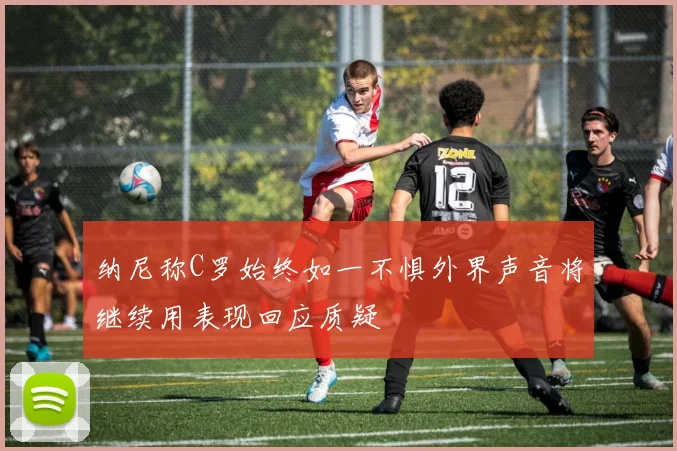 纳尼称C罗始终如一不惧外界声音将继续用表现回应质疑