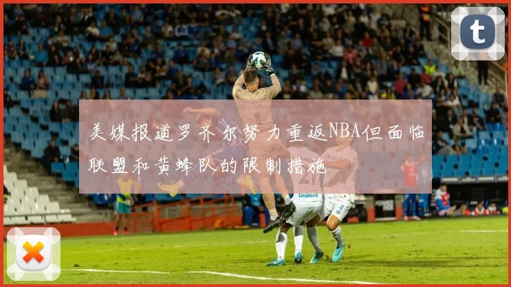 美媒报道罗齐尔努力重返NBA但面临联盟和黄蜂队的限制措施