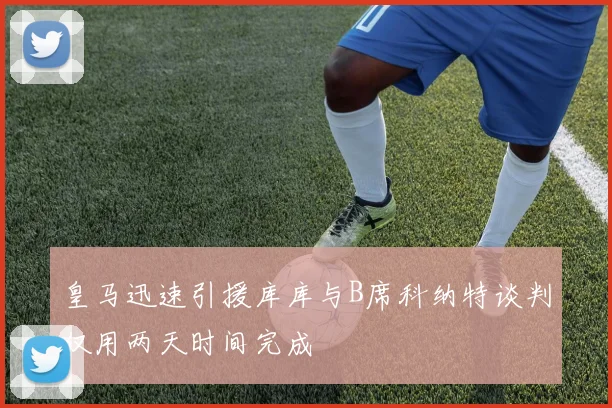 皇马迅速引援库库与B席科纳特谈判仅用两天时间完成