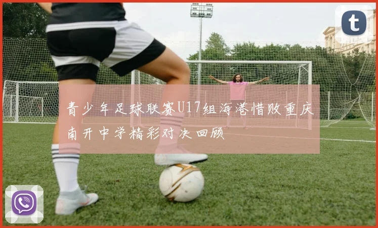 青少年足球联赛U17组海港惜败重庆南开中学精彩对决回顾