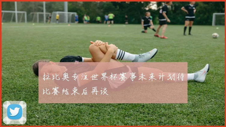 拉比奥专注世界杯赛事未来计划待比赛结束后再谈