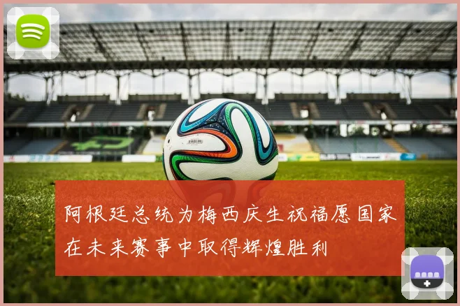 阿根廷总统为梅西庆生祝福愿国家在未来赛事中取得辉煌胜利