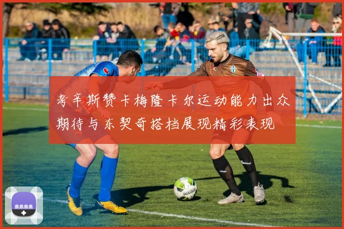 考辛斯赞卡梅隆卡尔运动能力出众期待与东契奇搭档展现精彩表现