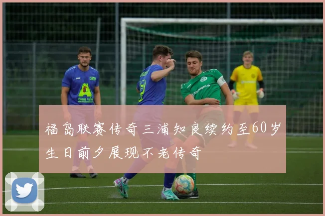 福岛联赛传奇三浦知良续约至60岁生日前夕展现不老传奇