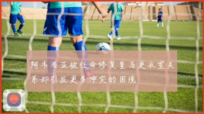 阿韦洛亚被任命修复皇马更衣室关系却引发更多冲突的困境