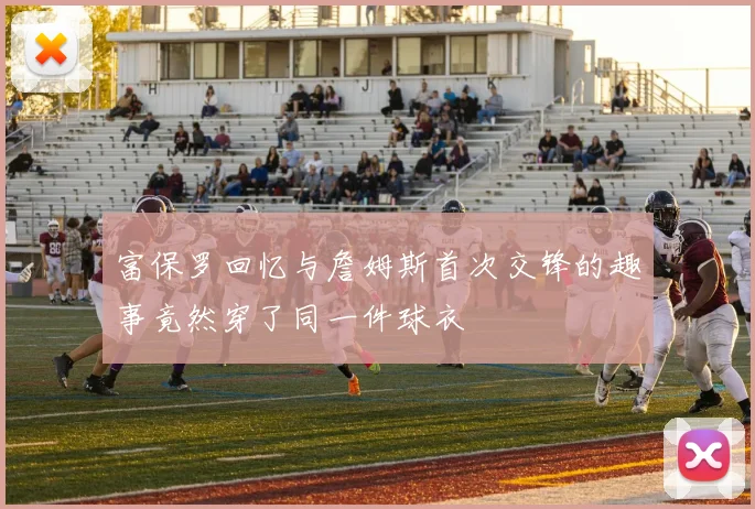 富保罗回忆与詹姆斯首次交锋的趣事竟然穿了同一件球衣