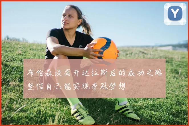 布伦森谈离开达拉斯后的成功之路坚信自己能实现夺冠梦想