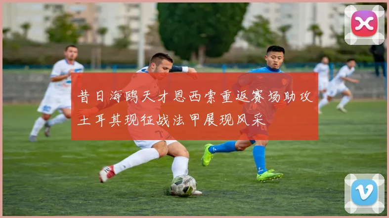 昔日海鸥天才恩西索重返赛场助攻土耳其现征战法甲展现风采
