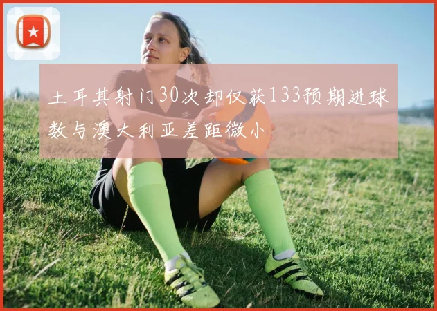 土耳其射门30次却仅获133预期进球数与澳大利亚差距微小