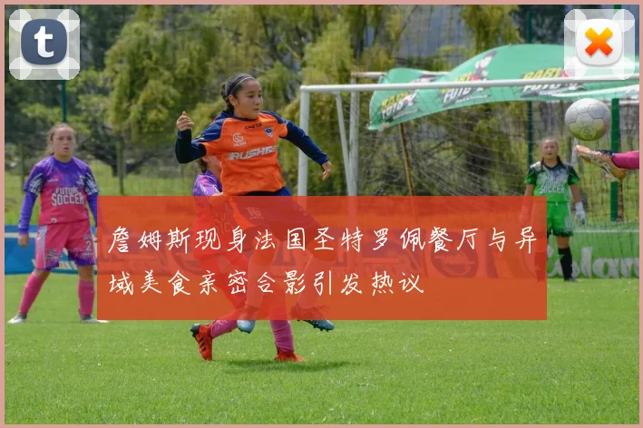 詹姆斯现身法国圣特罗佩餐厅与异域美食亲密合影引发热议