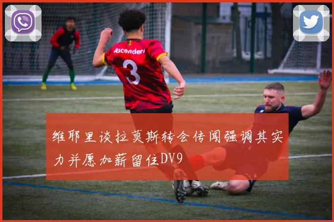 维耶里谈拉莫斯转会传闻强调其实力并愿加薪留住DV9