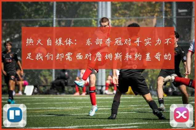 热火自媒体：东部夺冠对手实力不足我们却需面对詹姆斯和约基奇的挑战